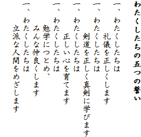わたくしたちの五つの誓い

一、	わたくしたちは
　　　　礼儀を正しくします
一、	わたくしたちは
　　　　剣道を正しく真剣に学びます
一、	わたくしたちは
　　　　正しい心を育てます
一、	わたくしたちは
　　　勉学につとめ、
　　　みんな仲良くします
一、	わたくしたちは
　　　立派な人間をめざします　
